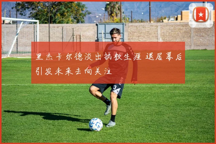 里杰卡尔德淡出执教生涯 退居幕后引发未来去向关注